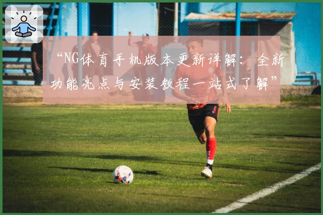 “NG体育手机版本更新详解：全新功能亮点与安装教程一站式了解”