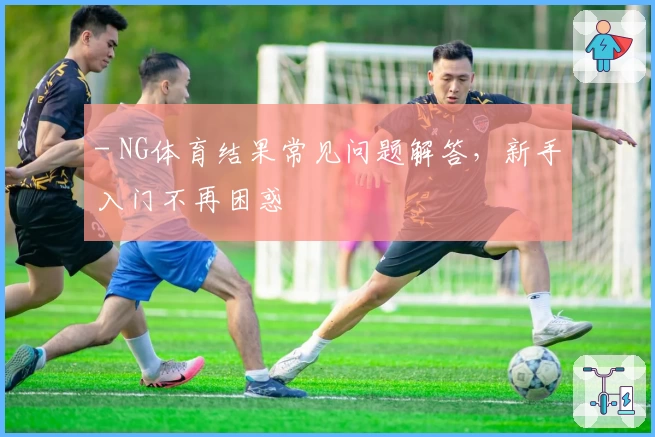 - NG体育结果常见问题解答，新手入门不再困惑