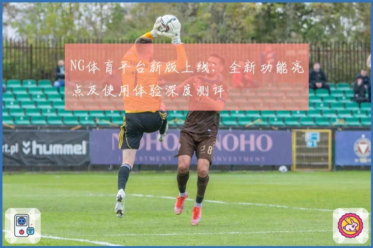 NG体育平台新版上线：全新功能亮点及使用体验深度测评