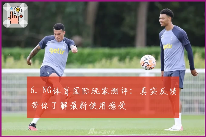 6. NG体育国际玩家测评：真实反馈带你了解最新使用感受
