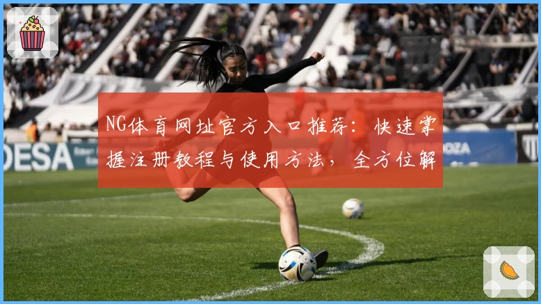 NG体育网址官方入口推荐：快速掌握注册教程与使用方法，全方位解析功能亮点