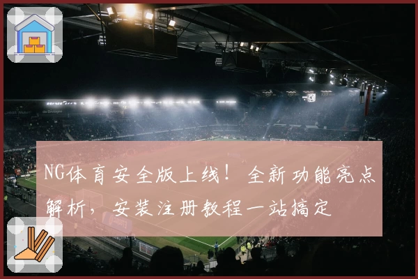 NG体育安全版上线！全新功能亮点解析，安装注册教程一站搞定