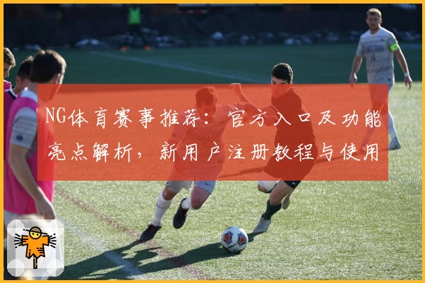 NG体育赛事推荐：官方入口及功能亮点解析，新用户注册教程与使用体验全方位测评