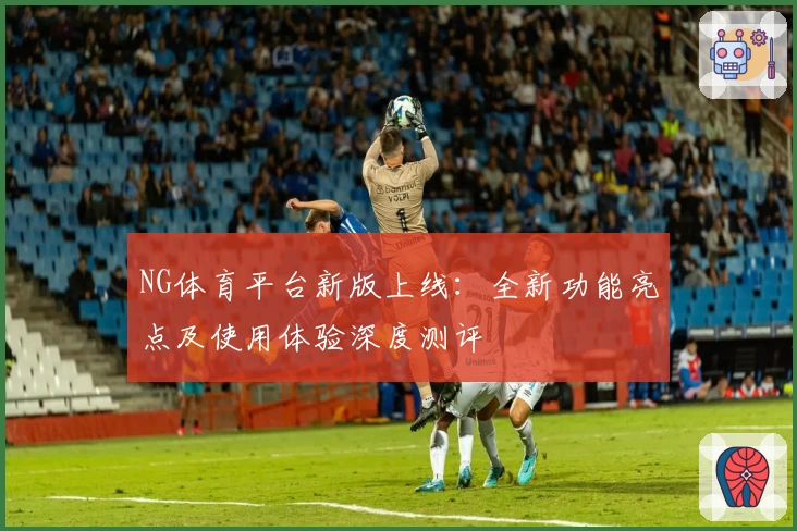 NG体育平台新版上线：全新功能亮点及使用体验深度测评