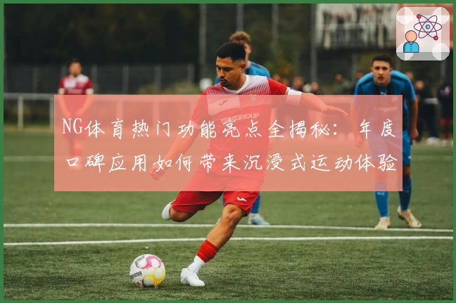NG体育热门功能亮点全揭秘：年度口碑应用如何带来沉浸式运动体验