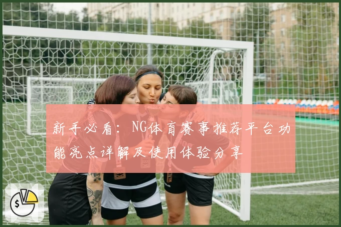 新手必看：NG体育赛事推荐平台功能亮点详解及使用体验分享