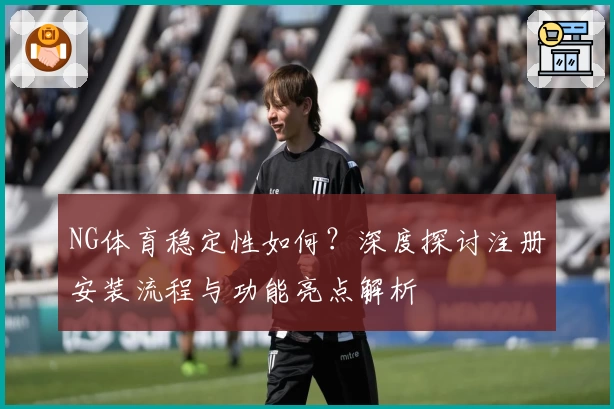 NG体育稳定性如何？深度探讨注册安装流程与功能亮点解析