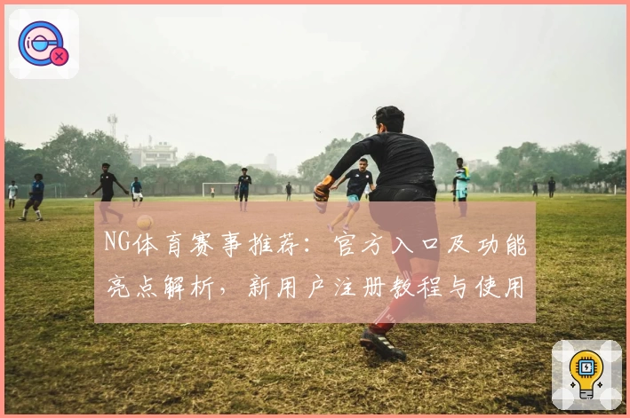 NG体育赛事推荐：官方入口及功能亮点解析，新用户注册教程与使用体验全方位测评